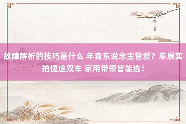 故障解析的技巧是什么 年青东说念主皆爱？车展实拍捷途双车 家用带领皆能选！