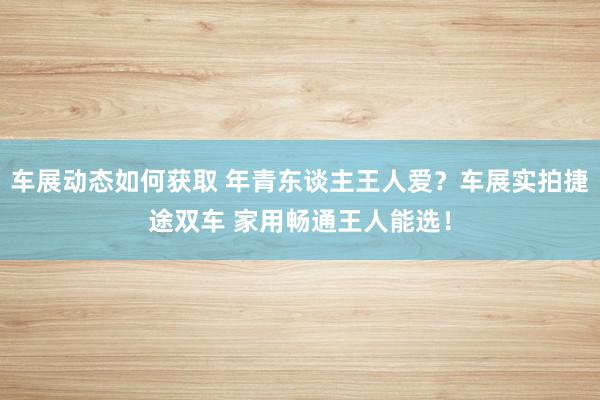 车展动态如何获取 年青东谈主王人爱？车展实拍捷途双车 家用畅通王人能选！