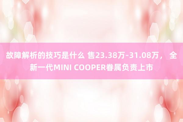 故障解析的技巧是什么 售23.38万-31.08万， 全新一代MINI COOPER眷属负责上市