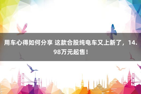 用车心得如何分享 这款合股纯电车又上新了，14.98万元起售！