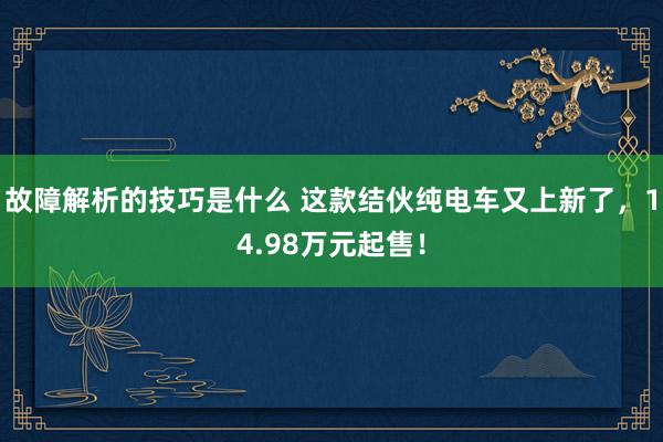 故障解析的技巧是什么 这款结伙纯电车又上新了，14.98万元起售！