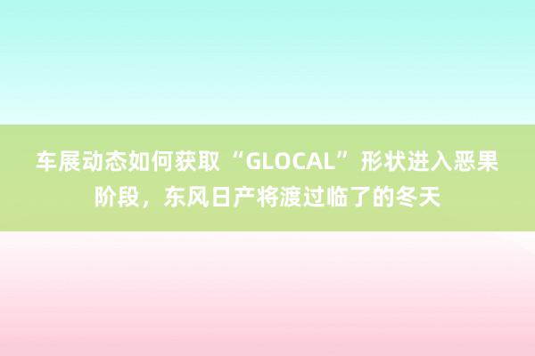 车展动态如何获取 “GLOCAL” 形状进入恶果阶段，东风日产将渡过临了的冬天