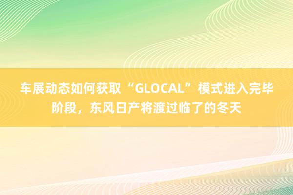 车展动态如何获取 “GLOCAL” 模式进入完毕阶段，东风日产将渡过临了的冬天