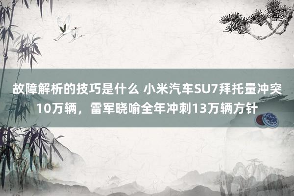 故障解析的技巧是什么 小米汽车SU7拜托量冲突10万辆，雷军晓喻全年冲刺13万辆方针