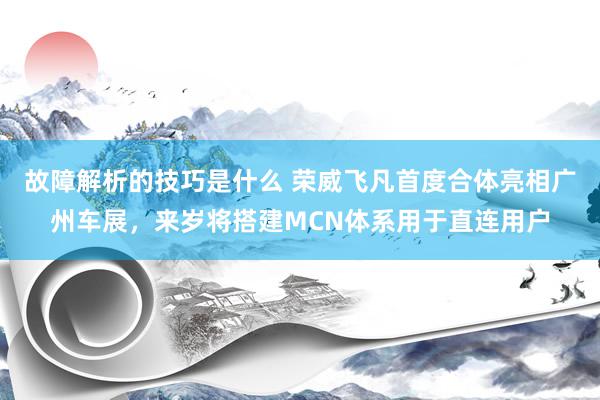 故障解析的技巧是什么 荣威飞凡首度合体亮相广州车展，来岁将搭建MCN体系用于直连用户