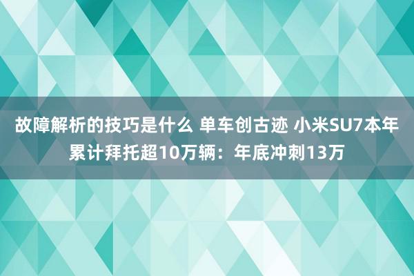 故障解析的技巧是什么 单车创古迹 小米SU7本年累计拜托超10万辆：年底冲刺13万