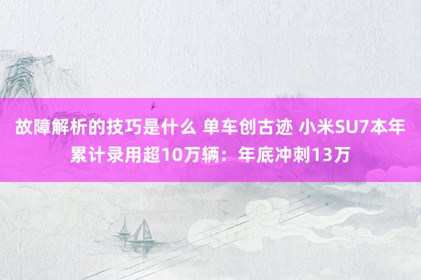 故障解析的技巧是什么 单车创古迹 小米SU7本年累计录用超10万辆：年底冲刺13万