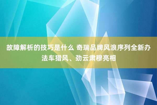 故障解析的技巧是什么 奇瑞品牌风浪序列全新办法车猎风、劲云肃穆亮相