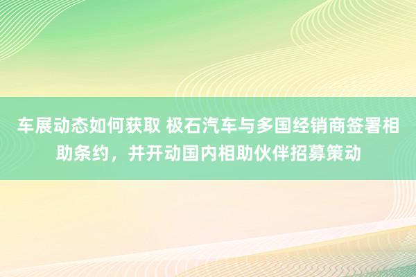 车展动态如何获取 极石汽车与多国经销商签署相助条约，并开动国内相助伙伴招募策动