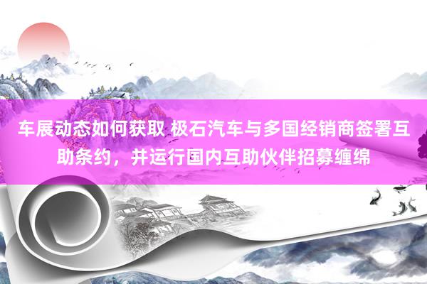 车展动态如何获取 极石汽车与多国经销商签署互助条约，并运行国内互助伙伴招募缠绵