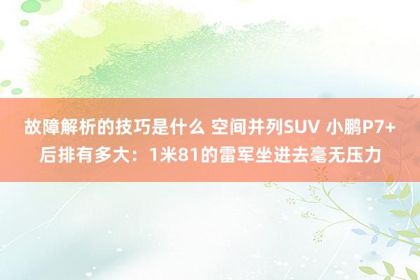 故障解析的技巧是什么 空间并列SUV 小鹏P7+后排有多大：1米81的雷军坐进去毫无压力