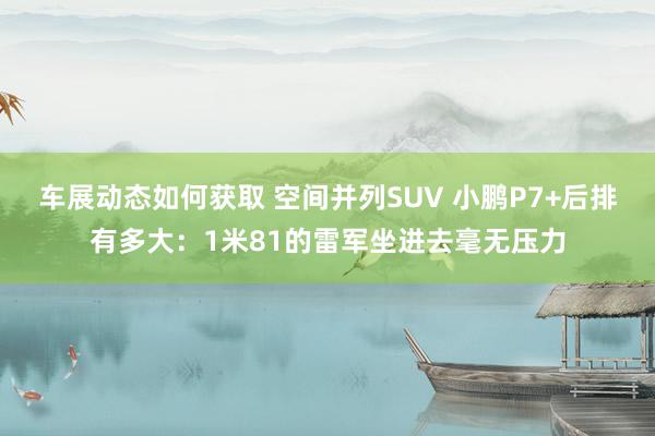 车展动态如何获取 空间并列SUV 小鹏P7+后排有多大：1米81的雷军坐进去毫无压力