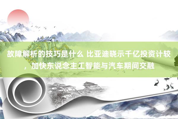 故障解析的技巧是什么 比亚迪晓示千亿投资计较，加快东说念主工智能与汽车期间交融