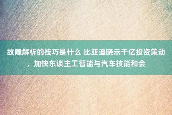 故障解析的技巧是什么 比亚迪晓示千亿投资策动，加快东谈主工智能与汽车技能和会