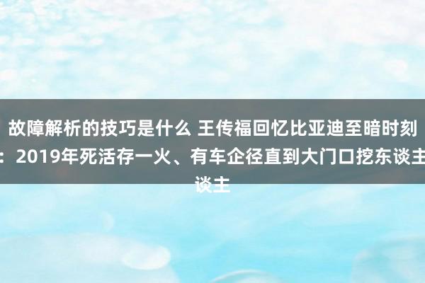 故障解析的技巧是什么 王传福回忆比亚迪至暗时刻：2019年死活存一火、有车企径直到大门口挖东谈主