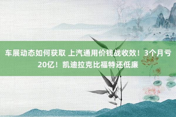 车展动态如何获取 上汽通用价钱战收效！3个月亏20亿！凯迪拉克比福特还低廉