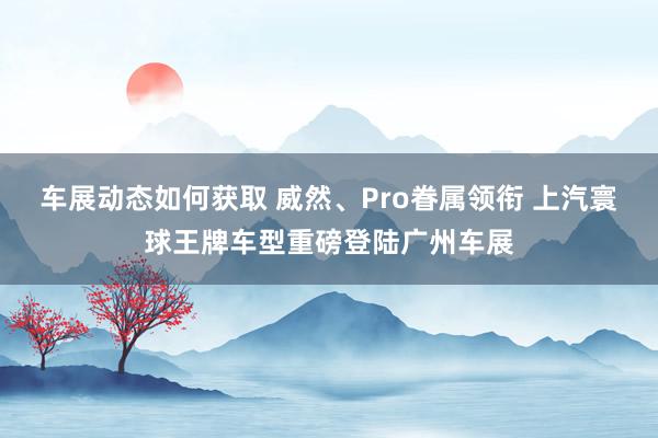 车展动态如何获取 威然、Pro眷属领衔 上汽寰球王牌车型重磅登陆广州车展