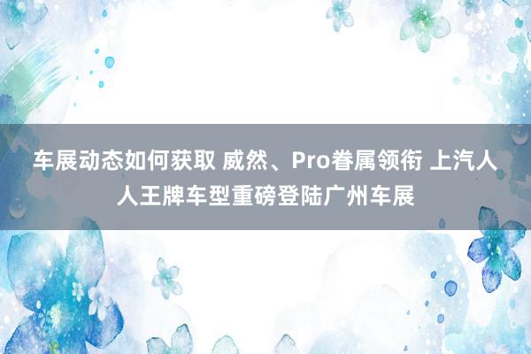 车展动态如何获取 威然、Pro眷属领衔 上汽人人王牌车型重磅登陆广州车展