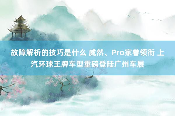 故障解析的技巧是什么 威然、Pro家眷领衔 上汽环球王牌车型重磅登陆广州车展