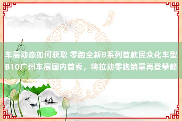 车展动态如何获取 零跑全新B系列首款民众化车型B10广州车展国内首秀，将拉动零跑销量再登攀峰