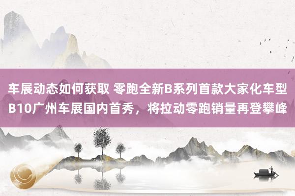 车展动态如何获取 零跑全新B系列首款大家化车型B10广州车展国内首秀，将拉动零跑销量再登攀峰