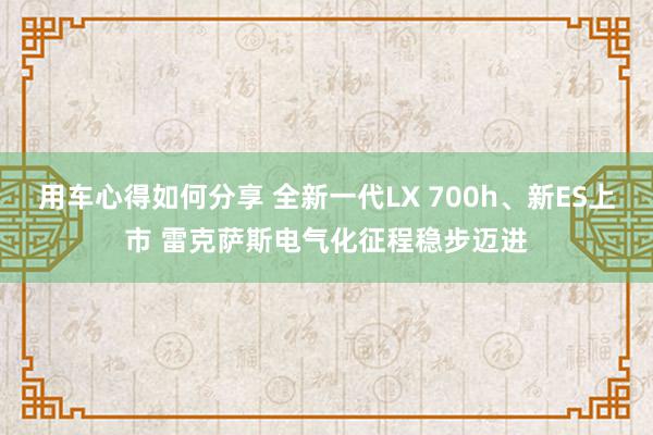 用车心得如何分享 全新一代LX 700h、新ES上市 雷克萨斯电气化征程稳步迈进