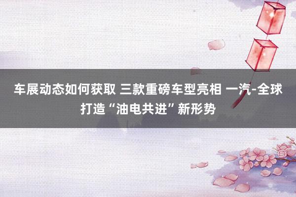 车展动态如何获取 三款重磅车型亮相 一汽-全球打造“油电共进”新形势