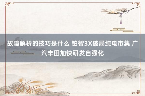 故障解析的技巧是什么 铂智3X破局纯电市集 广汽丰田加快研发自强化