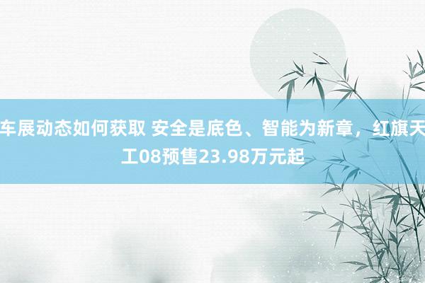 车展动态如何获取 安全是底色、智能为新章，红旗天工08预售23.98万元起