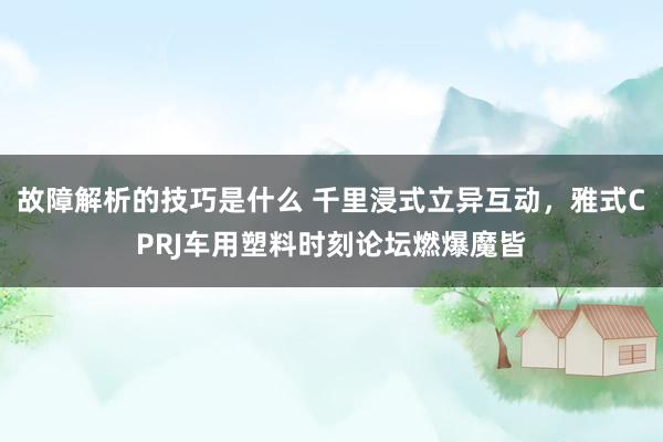 故障解析的技巧是什么 千里浸式立异互动，雅式CPRJ车用塑料时刻论坛燃爆魔皆