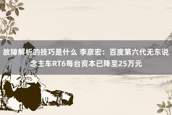 故障解析的技巧是什么 李彦宏：百度第六代无东说念主车RT6每台资本已降至25万元