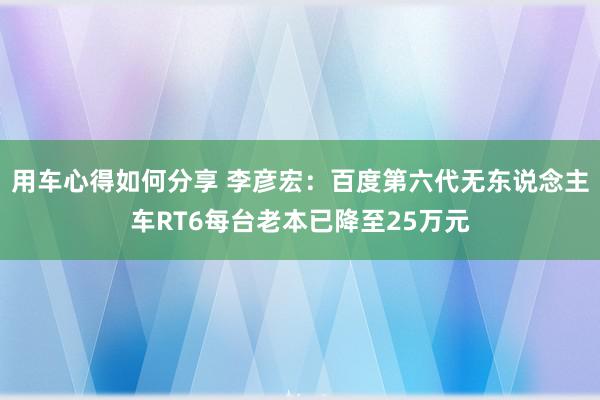 用车心得如何分享 李彦宏：百度第六代无东说念主车RT6每台老本已降至25万元