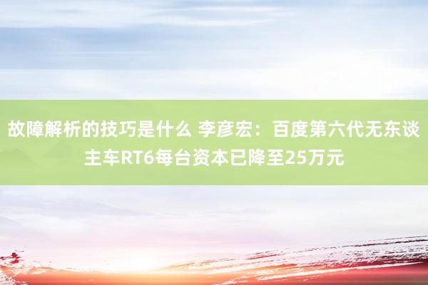 故障解析的技巧是什么 李彦宏：百度第六代无东谈主车RT6每台资本已降至25万元