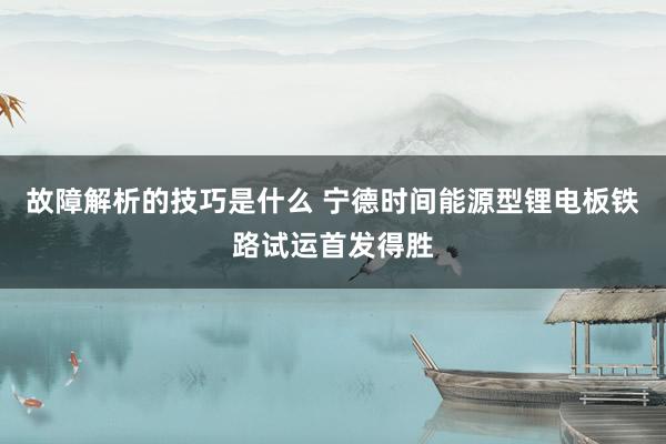 故障解析的技巧是什么 宁德时间能源型锂电板铁路试运首发得胜