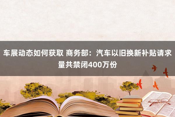 车展动态如何获取 商务部：汽车以旧换新补贴请求量共禁闭400万份