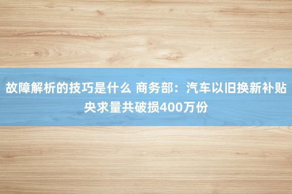 故障解析的技巧是什么 商务部：汽车以旧换新补贴央求量共破损400万份