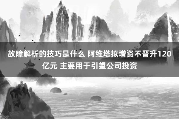 故障解析的技巧是什么 阿维塔拟增资不晋升120亿元 主要用于引望公司投资