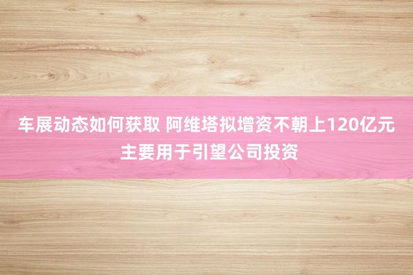 车展动态如何获取 阿维塔拟增资不朝上120亿元 主要用于引望公司投资