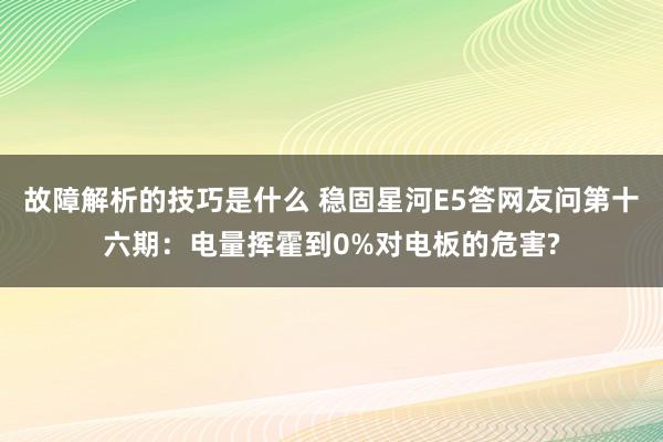 故障解析的技巧是什么 稳固星河E5答网友问第十六期：电量挥霍到0%对电板的危害?