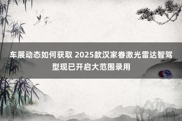 车展动态如何获取 2025款汉家眷激光雷达智驾型现已开启大范围录用