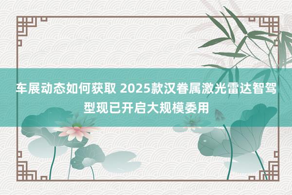 车展动态如何获取 2025款汉眷属激光雷达智驾型现已开启大规模委用