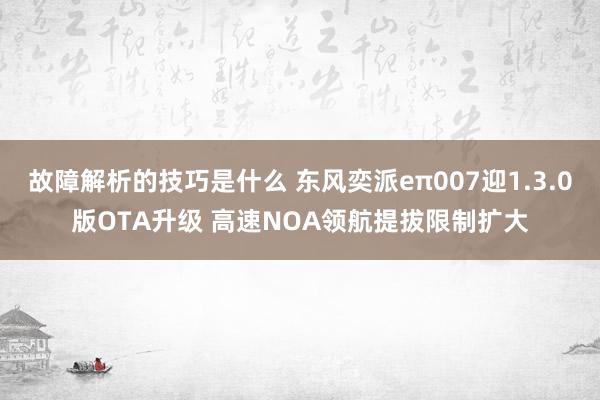 故障解析的技巧是什么 东风奕派eπ007迎1.3.0版OTA升级 高速NOA领航提拔限制扩大