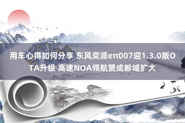 用车心得如何分享 东风奕派eπ007迎1.3.0版OTA升级 高速NOA领航赞成畛域扩大