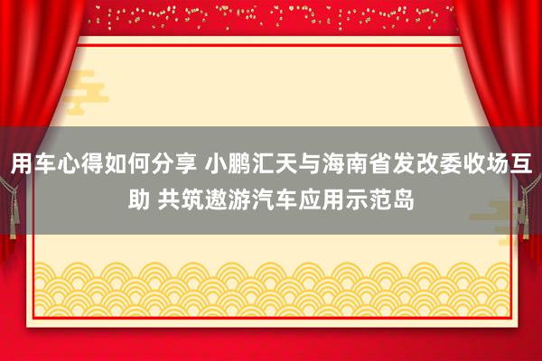 用车心得如何分享 小鹏汇天与海南省发改委收场互助 共筑遨游汽车应用示范岛