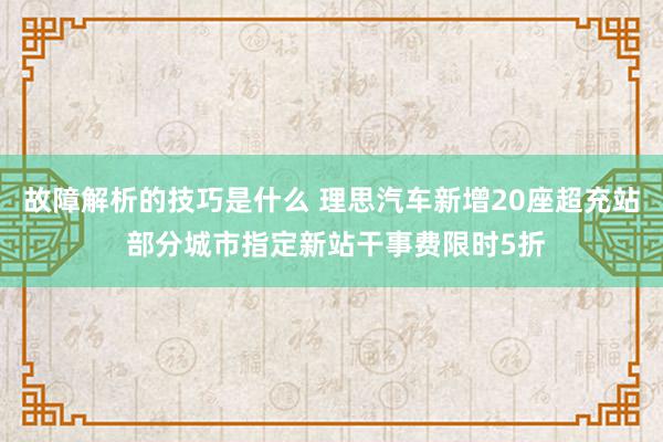 故障解析的技巧是什么 理思汽车新增20座超充站 部分城市指定新站干事费限时5折