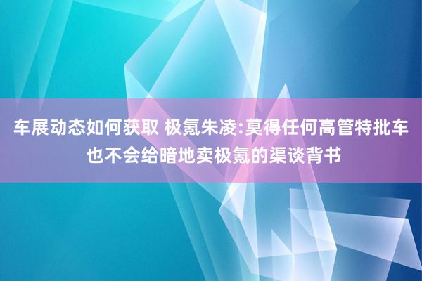 车展动态如何获取 极氪朱凌:莫得任何高管特批车 也不会给暗地卖极氪的渠谈背书