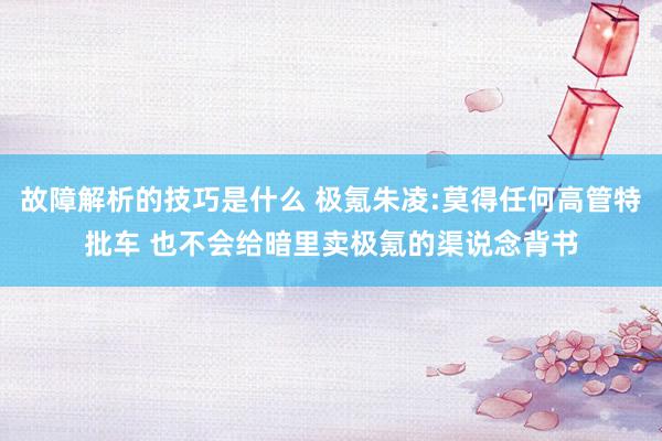 故障解析的技巧是什么 极氪朱凌:莫得任何高管特批车 也不会给暗里卖极氪的渠说念背书