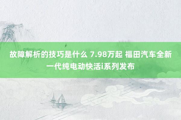 故障解析的技巧是什么 7.98万起 福田汽车全新一代纯电动快活i系列发布