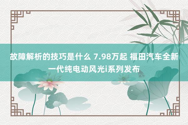 故障解析的技巧是什么 7.98万起 福田汽车全新一代纯电动风光i系列发布