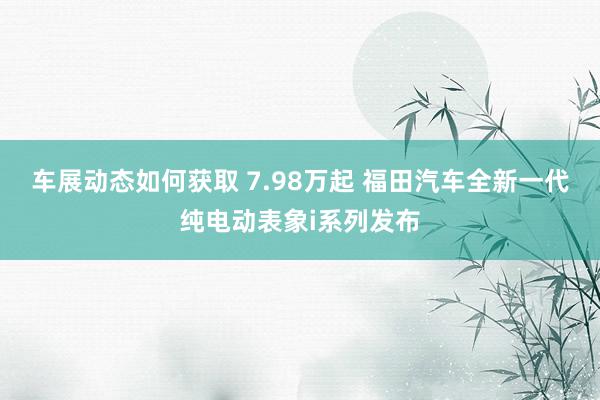 车展动态如何获取 7.98万起 福田汽车全新一代纯电动表象i系列发布